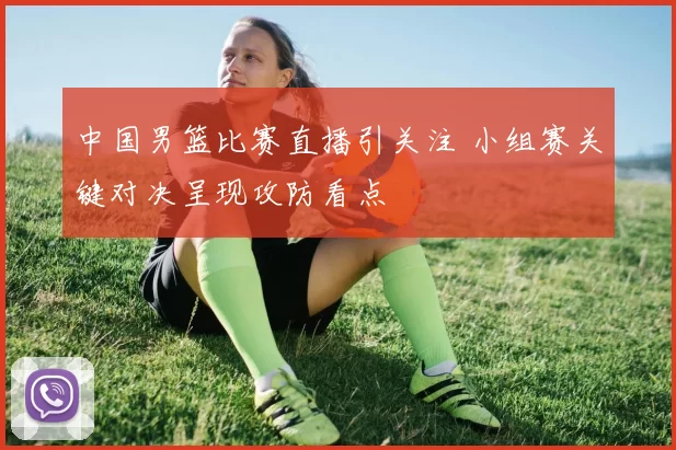 中国男篮比赛直播引关注 小组赛关键对决呈现攻防看点