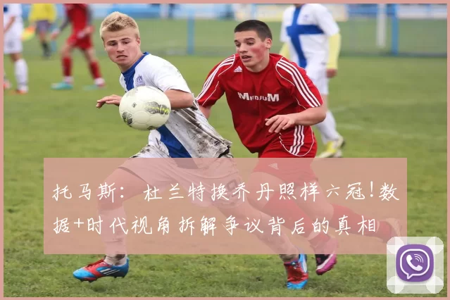 托马斯：杜兰特换乔丹照样六冠!数据+时代视角拆解争议背后的真相