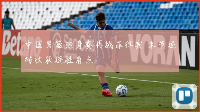 中国男篮热身赛再战菲律宾 末节逆转收获连胜看点