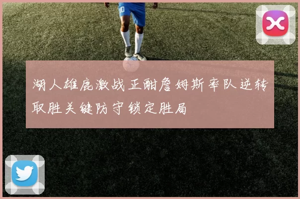 湖人雄鹿激战正酣詹姆斯率队逆转取胜关键防守锁定胜局