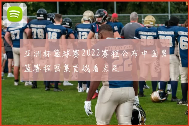 亚洲杯篮球赛2022赛程公布中国男篮赛程密集首战看点足