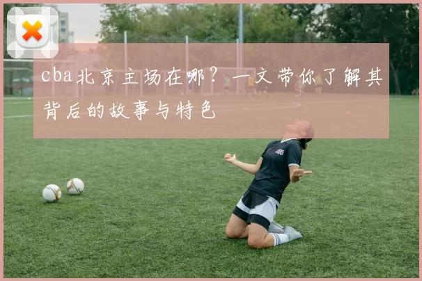 cba北京主场在哪？一文带你了解其背后的故事与特色