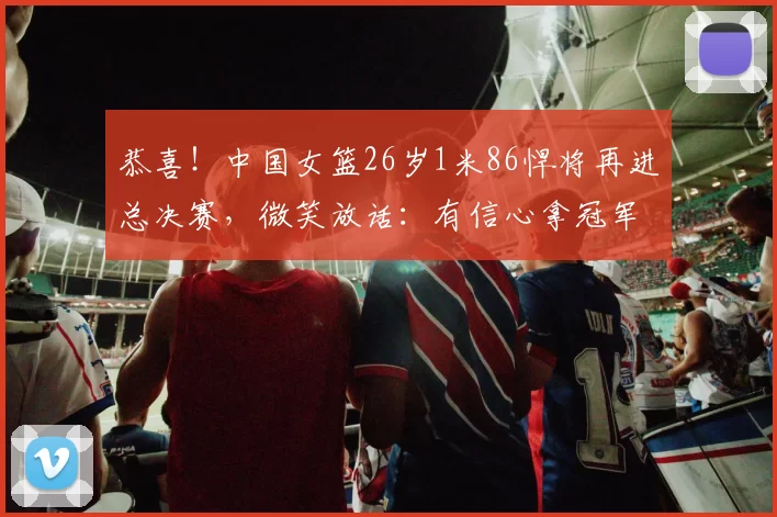 恭喜！中国女篮26岁1米86悍将再进总决赛，微笑放话：有信心拿冠军