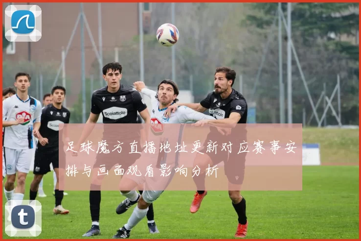 足球魔方直播地址更新对应赛事安排与画面观看影响分析