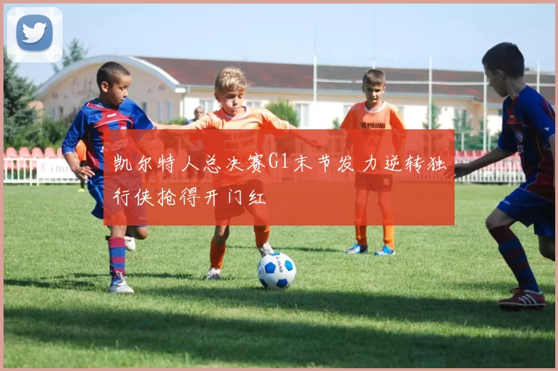 凯尔特人总决赛G1末节发力逆转独行侠抢得开门红