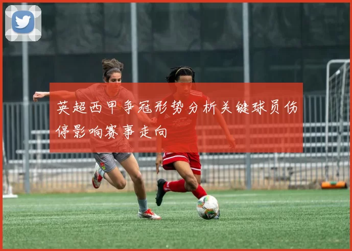 英超西甲争冠形势分析关键球员伤停影响赛事走向