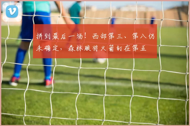 拼到最后一场！西部第三、第八仍未确定，森林狼将火箭钉在第五