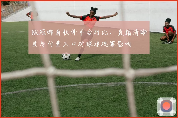 欧冠哪看软件平台对比、直播清晰度与付费入口对球迷观赛影响