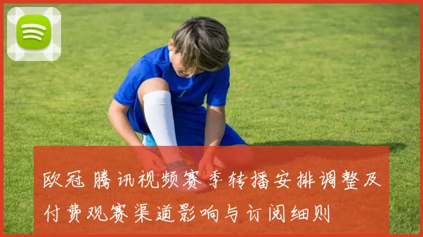 欧冠 腾讯视频赛季转播安排调整及付费观赛渠道影响与订阅细则