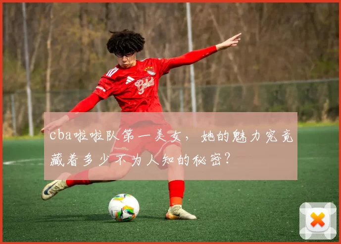 cba啦啦队第一美女，她的魅力究竟藏着多少不为人知的秘密？
