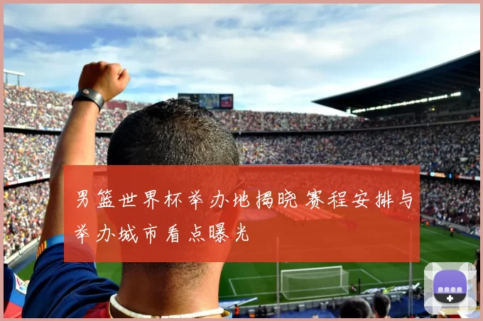 男篮世界杯举办地揭晓 赛程安排与举办城市看点曝光