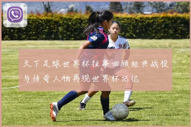 天下足球世界杯往事回顾经典战役与传奇人物再现世界杯记忆