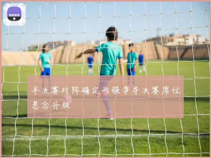 半决赛对阵确定两强争夺决赛席位悬念升级