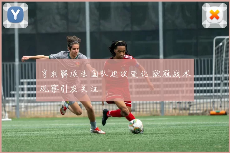 亨利解读法国队进攻变化 欧冠战术观察引发关注