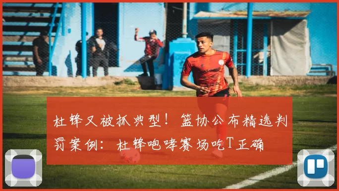 杜锋又被抓典型！篮协公布精选判罚案例：杜锋咆哮赛场吃T正确