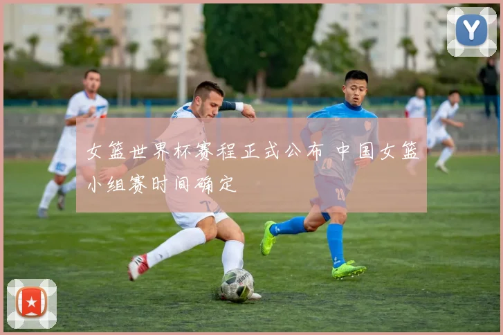 女篮世界杯赛程正式公布 中国女篮小组赛时间确定
