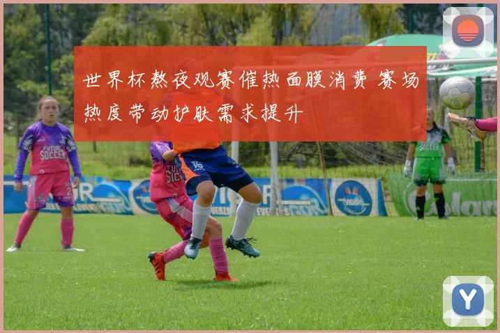 世界杯熬夜观赛催热面膜消费 赛场热度带动护肤需求提升