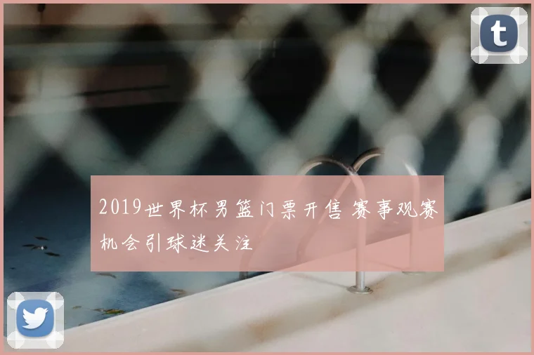 2019世界杯男篮门票开售 赛事观赛机会引球迷关注
