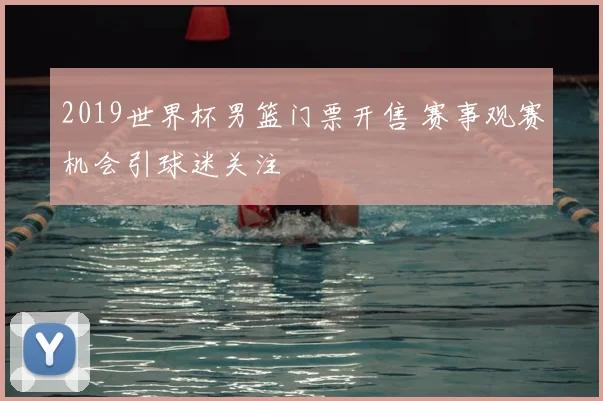 2019世界杯男篮门票开售 赛事观赛机会引球迷关注