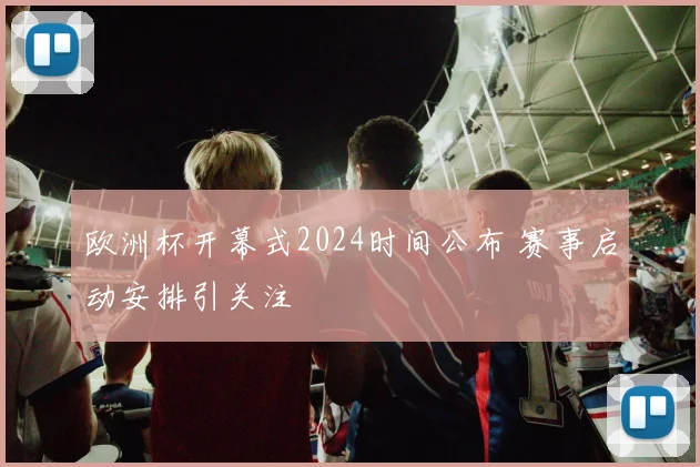 欧洲杯开幕式2024时间公布 赛事启动安排引关注
