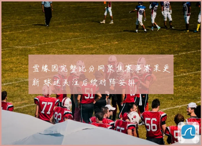雪缘园完整比分网聚焦赛事赛果更新 球迷关注后续对阵安排