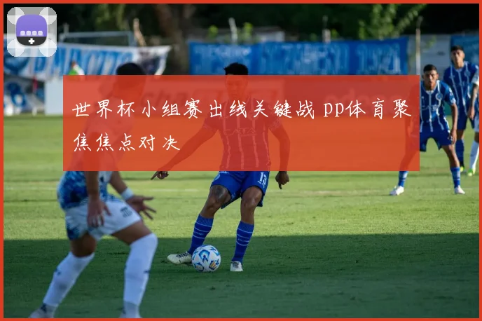 世界杯小组赛出线关键战 pp体育聚焦焦点对决