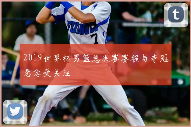 2019世界杯男篮总决赛赛程与夺冠悬念受关注